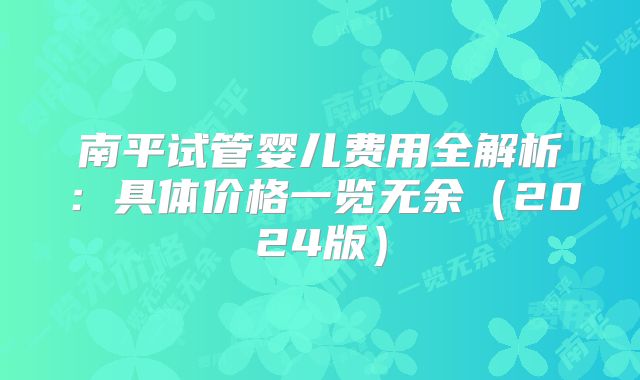 南平试管婴儿费用全解析：具体价格一览无余（2024版）