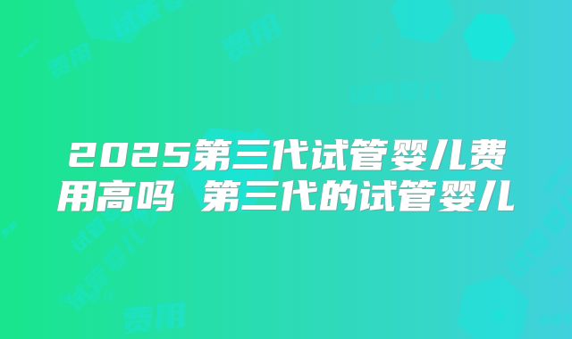 2025第三代试管婴儿费用高吗 第三代的试管婴儿
