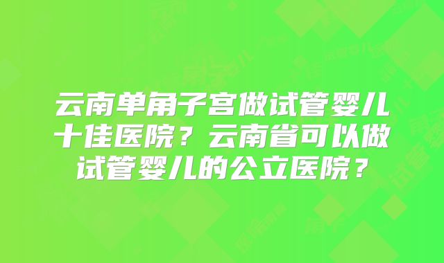 云南单角子宫做试管婴儿十佳医院？云南省可以做试管婴儿的公立医院？