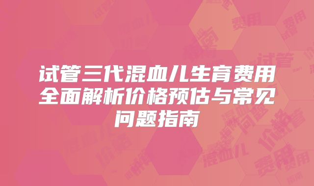 试管三代混血儿生育费用全面解析价格预估与常见问题指南