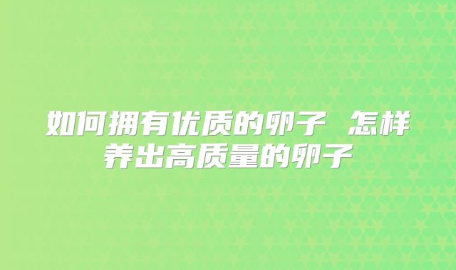 如何拥有优质的卵子 怎样养出高质量的卵子