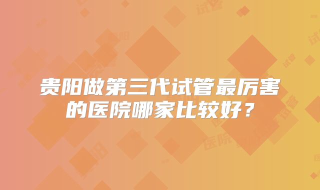贵阳做第三代试管最厉害的医院哪家比较好？
