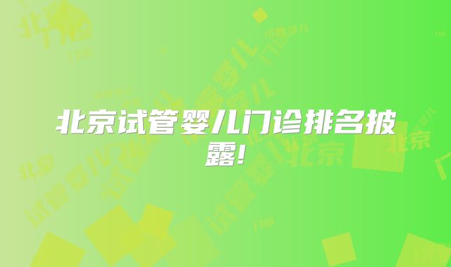 北京试管婴儿门诊排名披露!