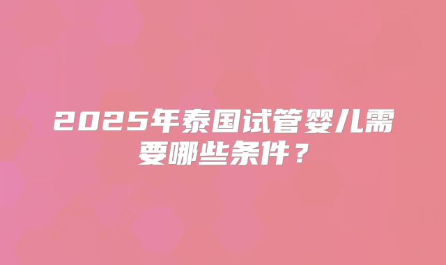 2025年泰国试管婴儿需要哪些条件？