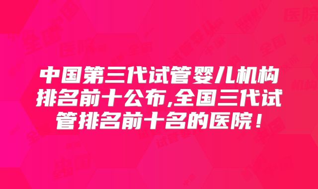 中国第三代试管婴儿机构排名前十公布,全国三代试管排名前十名的医院!