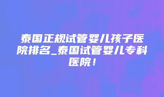 泰国正规试管婴儿孩子医院排名_泰国试管婴儿专科医院！