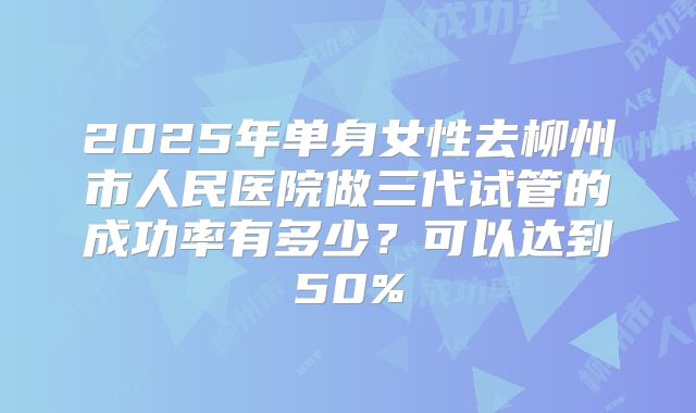 2025年单身女性去柳州市人民医院做三代试管的成功率有多少？可以达到50%