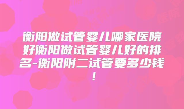 衡阳做试管婴儿哪家医院好衡阳做试管婴儿好的排名-衡阳附二试管要多少钱!