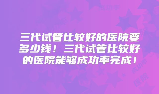 三代试管比较好的医院要多少钱!三代试管比较好的医院能够成功率完成!