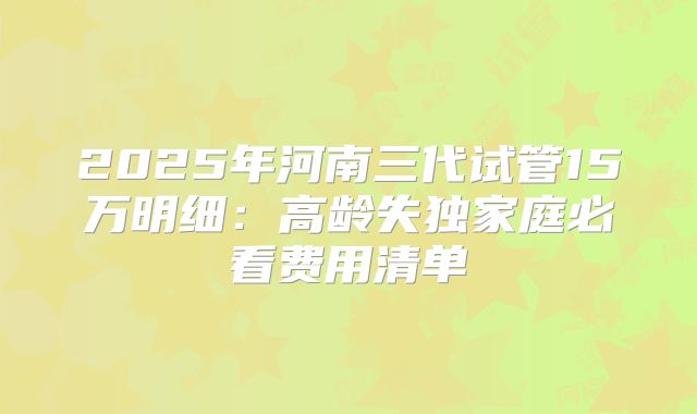 2025年河南三代试管15万明细:高龄失独家庭必看费用清单
