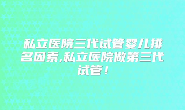 私立医院三代试管婴儿排名因素,私立医院做第三代试管！