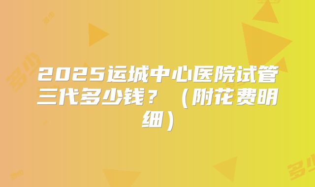 2025运城中心医院试管三代多少钱?(附花费明细)
