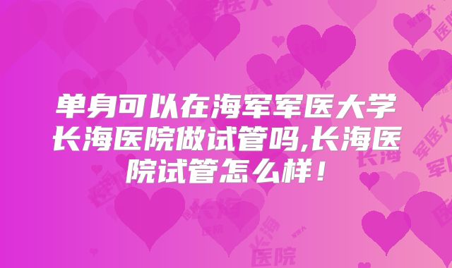 单身可以在海军军医大学长海医院做试管吗,长海医院试管怎么样！