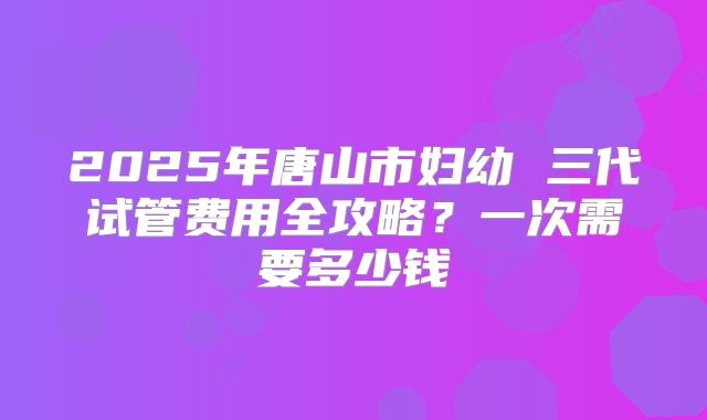 2025年唐山市妇幼 三代试管费用全攻略？一次需要多少钱
