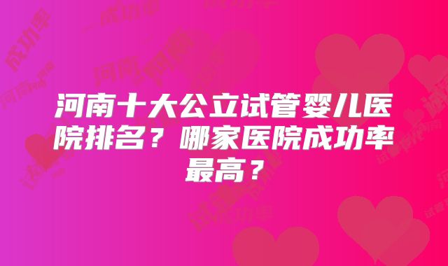 河南十大公立试管婴儿医院排名？哪家医院成功率最高？