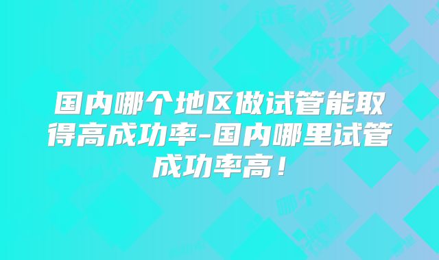 国内哪个地区做试管能取得高成功率-国内哪里试管成功率高！