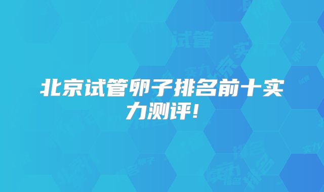 北京试管卵子排名前十实力测评!