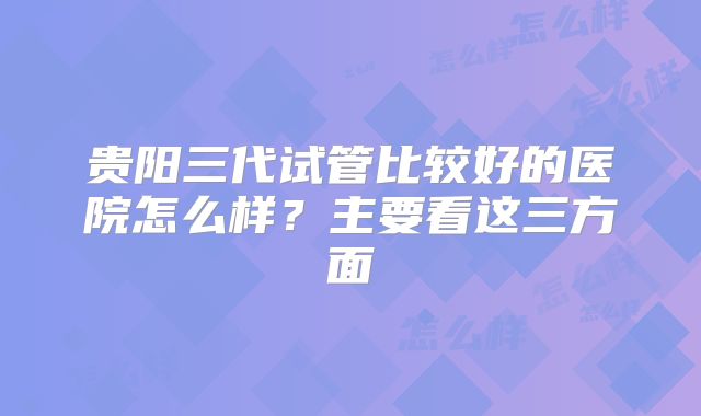 贵阳三代试管比较好的医院怎么样?主要看这三方面