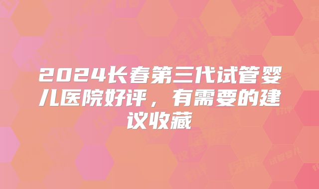 2024长春第三代试管婴儿医院好评，有需要的建议收藏