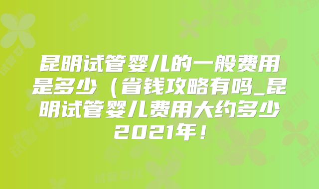 昆明试管婴儿的一般费用是多少(省钱攻略有吗_昆明试管婴儿费用大约多少2021年!