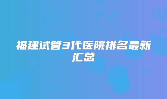 福建试管3代医院排名最新汇总