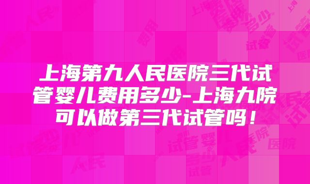 上海第九人民医院三代试管婴儿费用多少-上海九院可以做第三代试管吗！