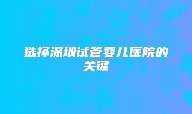选择深圳试管婴儿医院的关键