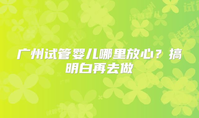 广州试管婴儿哪里放心?搞明白再去做