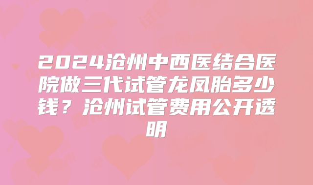 2024沧州中西医结合医院做三代试管龙凤胎多少钱?沧州试管费用公开透明