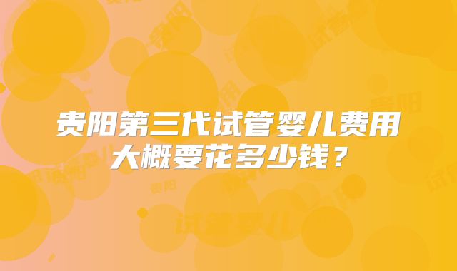 贵阳第三代试管婴儿费用大概要花多少钱？