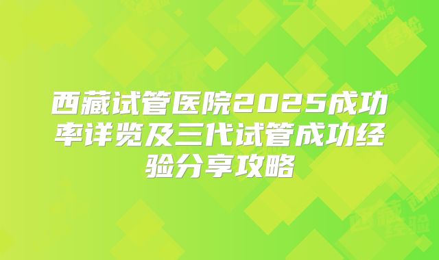 西藏试管医院2025成功率详览及三代试管成功经验分享攻略