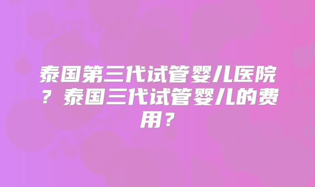 泰国第三代试管婴儿医院？泰国三代试管婴儿的费用？