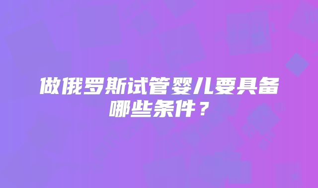 做俄罗斯试管婴儿要具备哪些条件?