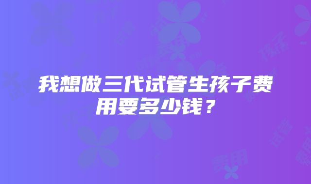 我想做三代试管生孩子费用要多少钱?