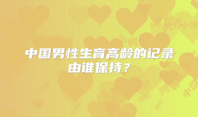 中国男性生育高龄的记录由谁保持？