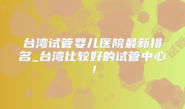 台湾试管婴儿医院最新排名_台湾比较好的试管中心!
