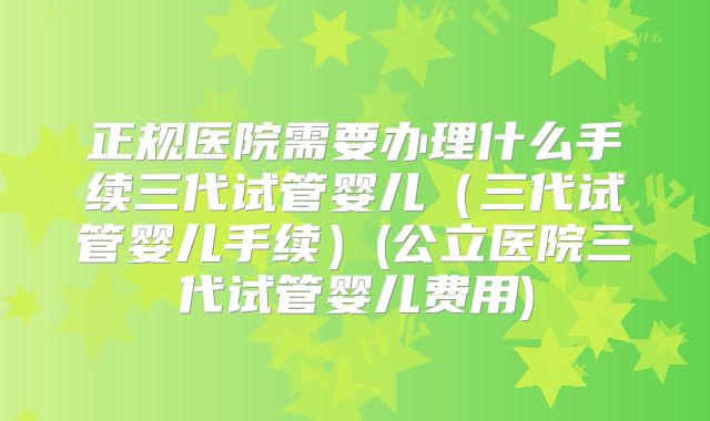 正规医院需要办理什么手续三代试管婴儿（三代试管婴儿手续）(公立医院三代试管婴儿费用)