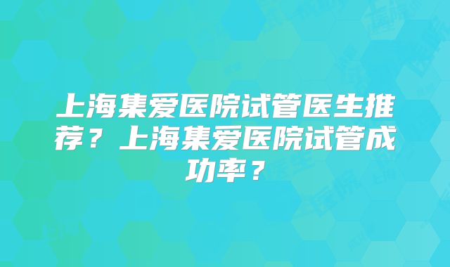上海集爱医院试管医生推荐?上海集爱医院试管成功率?