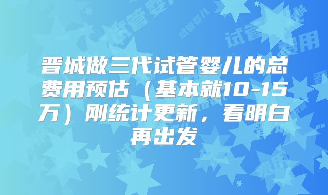 晋城做三代试管婴儿的总费用预估（基本就10-15万）刚统计更新，看明白再出发