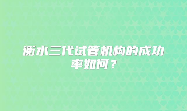 衡水三代试管机构的成功率如何？