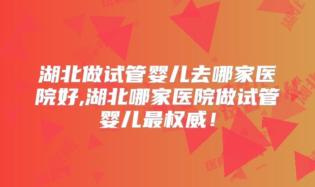 湖北做试管婴儿去哪家医院好,湖北哪家医院做试管婴儿最权威！