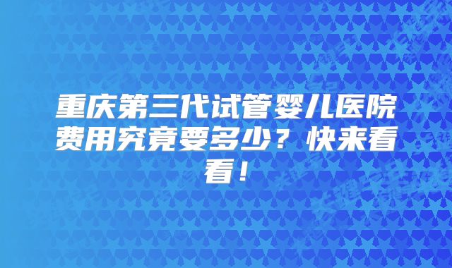 重庆第三代试管婴儿医院费用究竟要多少？快来看看！
