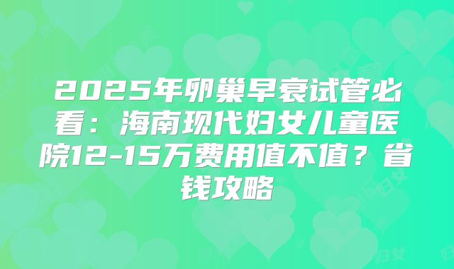 2025年卵巢早衰试管必看：海南现代妇女儿童医院12-15万费用值不值？省钱攻略