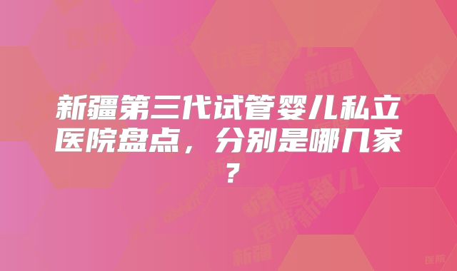 新疆第三代试管婴儿私立医院盘点，分别是哪几家？