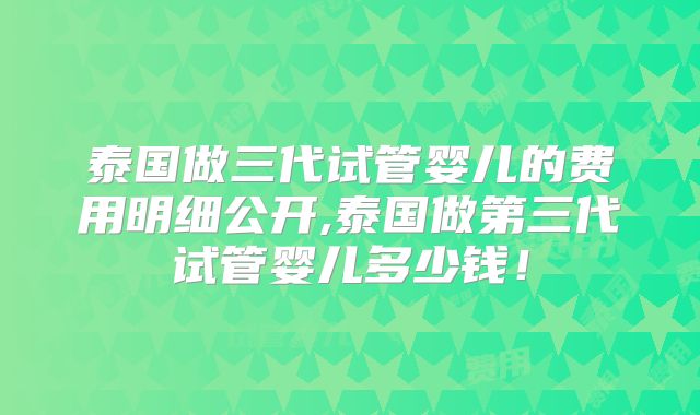 泰国做三代试管婴儿的费用明细公开,泰国做第三代试管婴儿多少钱!