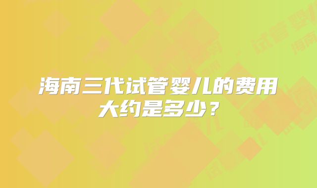 海南三代试管婴儿的费用大约是多少？