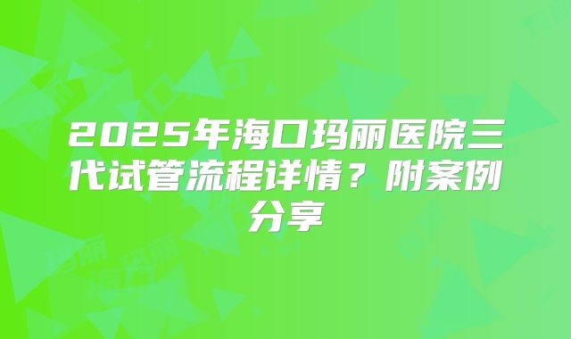 2025年海口玛丽医院三代试管流程详情?附案例分享