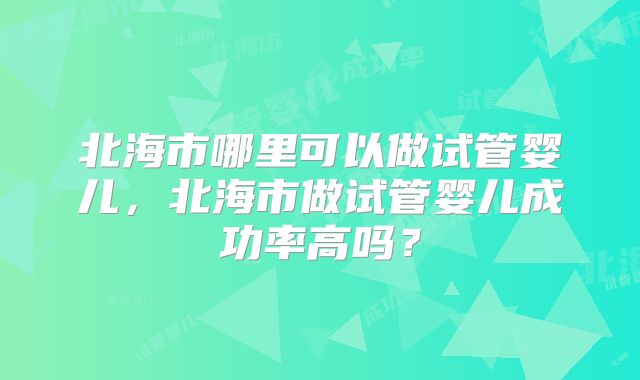 北海市哪里可以做试管婴儿,北海市做试管婴儿成功率高吗?