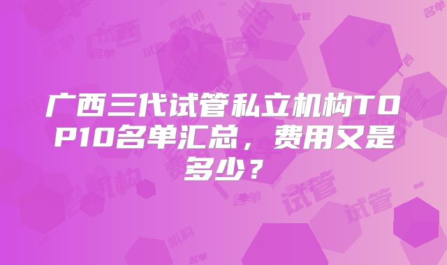 广西三代试管私立机构TOP10名单汇总,费用又是多少?