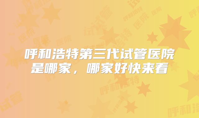 呼和浩特第三代试管医院是哪家,哪家好快来看